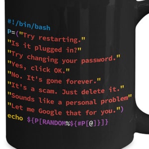 May include: Black coffee mug with a white design of code on it. The code reads: #!/bin/bash P=("Try restarting." "Is it plugged in?" "Try changing your password." "Yes, click OK." "No. It's gone forever." "It's a scam. Just delete it." "Sounds like a personal problem" "Let me Google that for you.") echo ${P [RANDOM%${#P[@]}]}