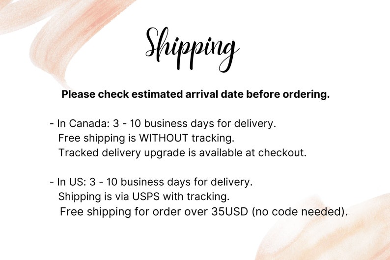 May include: Shipping information for orders in Canada and the US. Orders in Canada take 3-10 business days for delivery with free shipping without tracking. Orders in the US take 3-10 business days for delivery with free shipping via USPS with tracking for orders over 35 USD.