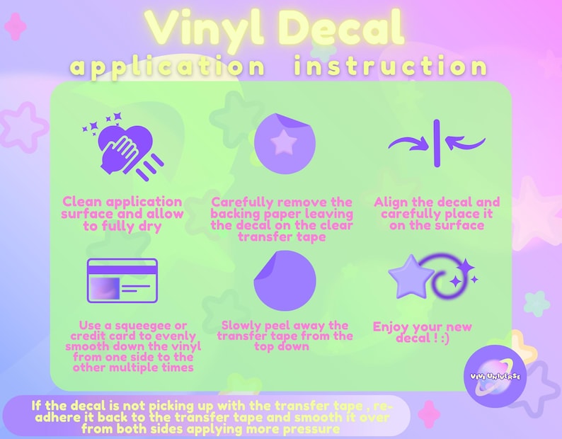 May include: A colorful infographic with instructions on how to apply a vinyl decal. The steps are illustrated with simple icons and text. The text includes: Clean application surface and allow to fully dry, Carefully remove the backing paper leaving the decal on the clear transfer tape, Align the decal and carefully place it on the surface, Use a squeegee or credit card to evenly smooth down the vinyl from one side to the other multiple times, Slowly peel away the transfer tape from the top down, Enjoy your new decal! If the decal is not picking up with the transfer tape, re-adhere it back to the transfer tape and smooth it over from both sides applying more pressure.