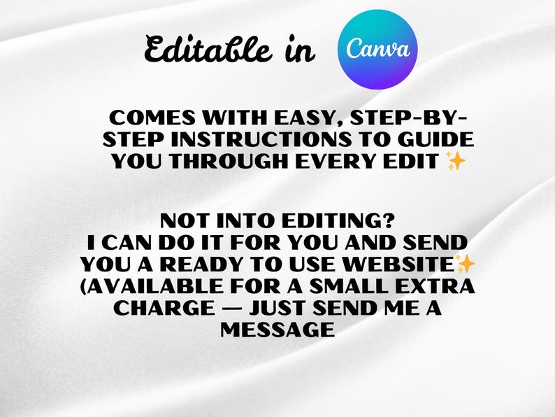 May include: White background with text that reads "Editable in Canva." The text continues with "COMES WITH EASY, STEP-BY-STEP INSTRUCTIONS TO GUIDE YOU THROUGH EVERY EDIT." Additional text states "NOT INTO EDITING? I CAN DO IT FOR YOU AND SEND YOU A READY TO USE WEBSITE (AVAILABLE FOR A SMALL EXTRA CHARGE - JUST SEND ME A MESSAGE."