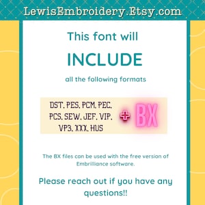 May include: A yellow and teal graphic with the text "LewisEmbroidery.Etsy.com" at the top. The text "This font will INCLUDE all the following formats" is in the center of the graphic. Below the text is a pink box with the text "DST, PES, PCM, PEC, PCS, SEW, JEF, VIP, VP3, XXX, HUS" and a plus sign with the text "BX" in a pink box. The text "The BX files can be used with the free version of Embrilliance software." is below the pink box. The text "Please reach out if you have any questions!!" is at the bottom of the graphic.