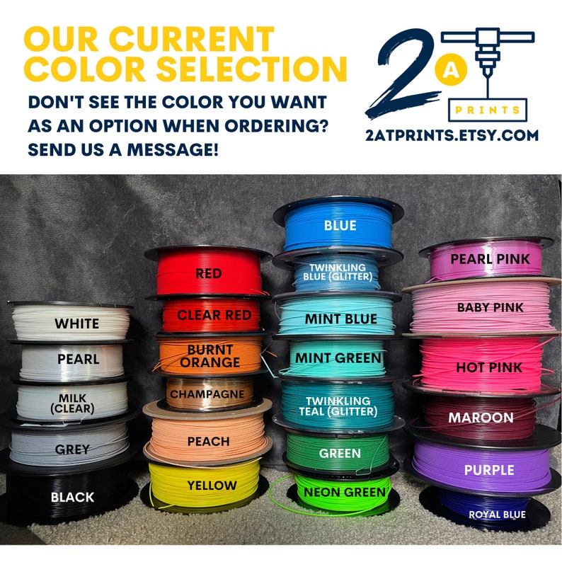 May include: A selection of 3D printer filament spools in various colours, including white, pearl, grey, black, red, clear red, burnt orange, champagne, peach, yellow, blue, mint blue, mint green, twinkling teal, green, neon green, pearl pink, baby pink, hot pink, maroon, purple, and royal blue. The text "OUR CURRENT COLOR SELECTION" is at the top of the image. The text "DON'T SEE THE COLOUR YOU WANT AS AN OPTION WHEN ORDERING? SEND US A MESSAGE!" is below the colour selection. The text "2A PRINTS 2ATPRINTS.ETSY.COM" is in the upper right corner of the image.