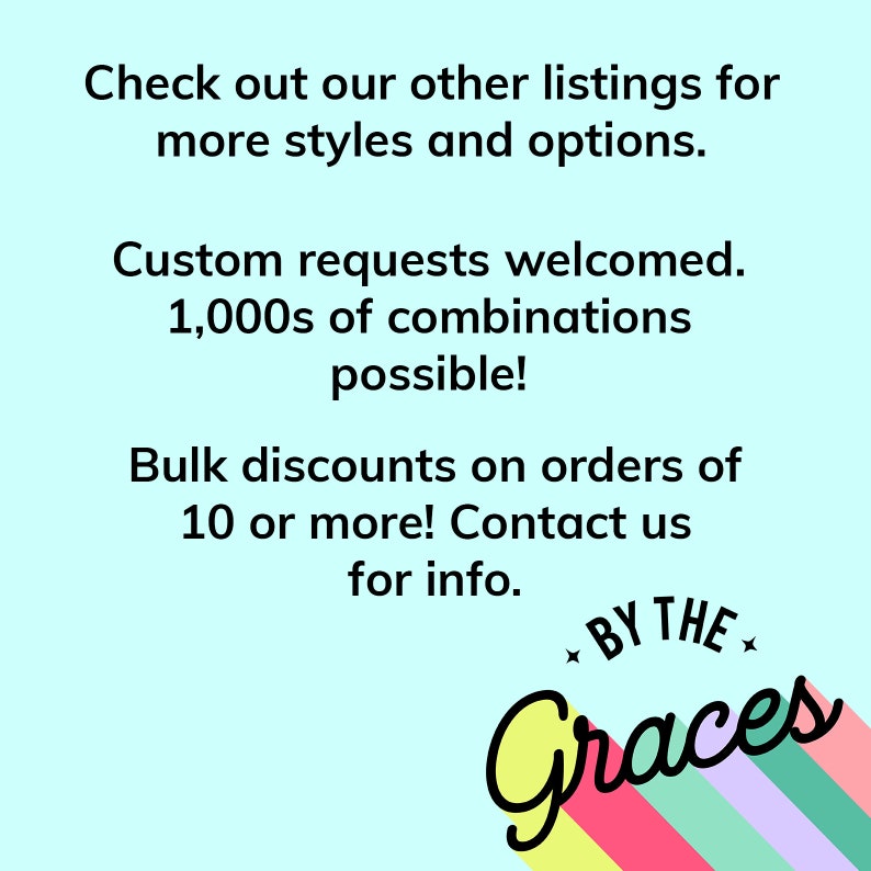 May include: Text on a light blue background that reads "Check out our other listings for more styles and options. Custom requests welcomed. 1,000s of combinations possible! Bulk discounts on orders of 10 or more! Contact us for info. BY THE Graces"
