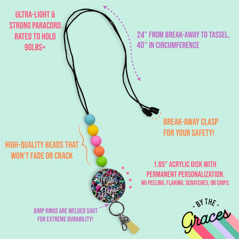 May include: A colourful beaded lanyard with a break-away clasp for safety. It features a 1.85 inch acrylic disc with personalised text "Miss Danae" and a yellow tassel. The lanyard is made with a strong paracord and is rated to hold 90 pounds.  The jump rings are welded shut for durability.  The lanyard is 24 inches from the break-away clasp to the tassel and has a 40 inch circumference.
