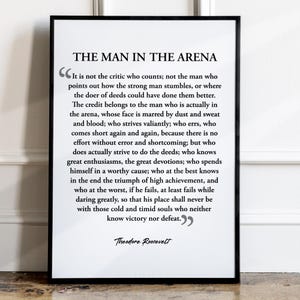 May include: Black and white printable quote poster with a black frame. The quote is by Theodore Roosevelt and reads "It is not the critic who counts; not the man who points out how the strong man stumbles, or where the doer of deeds could have done them better. The credit belongs to the man who is actually in the arena, whose face is marred by dust and sweat and blood; who strives valiantly; who errs, who comes short again and again, because there is no effort without error and shortcoming; but who does actually strive to do the deeds; who knows great enthusiasms, the great devotions; who spends himself in a worthy cause; who at the best knows in the end the triumph of high achievement, and who at the worst, if he fails, at least fails while daring greatly, so that his place shall never be with those cold and timid souls who neither know victory nor defeat."