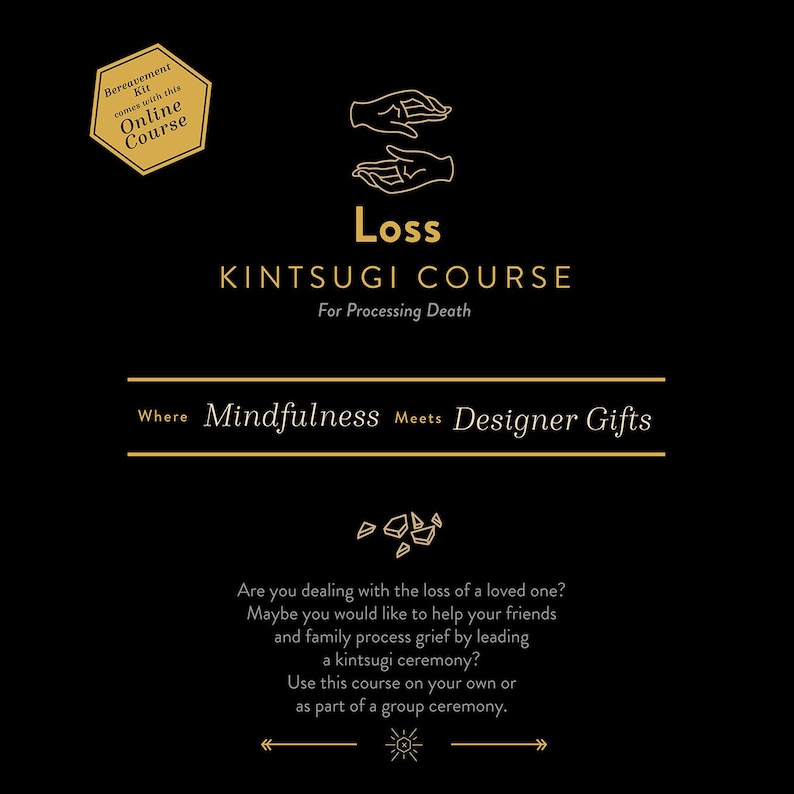 May include: A gold illustration of two hands holding a broken piece of pottery, with the text "Loss Kintsugi Course For Processing Death" and "Where Mindfulness Meets Designer Gifts". The text "Are you dealing with the loss of a loved one? Maybe you would like to help your friends and family process grief by leading a kintsugi ceremony? Use this course on your own or as part of a group ceremony." is also included.