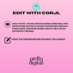 May include: Pink background with white text that says "EDIT WITH CORJL".  Below the text is a white envelope icon with the text "ONCE YOU PAY, YOU WILL RECEIVE AN EMAIL FROM CORJL WITH INSTRUCTIONS ON HOW TO ACCESS YOUR EDITABLE TEMPLATE. PLEASE CHECK YOUR SPAM FOLDER! CONTACT ME IF YOU DO NOT RECEIVE THIS EMAIL." Below the text is a white pencil icon with the text "CHECK THE ITEM DESCRIPTION FOR WHAT YOU CAN EDIT."  At the bottom of the image is the text "pretty digitals".