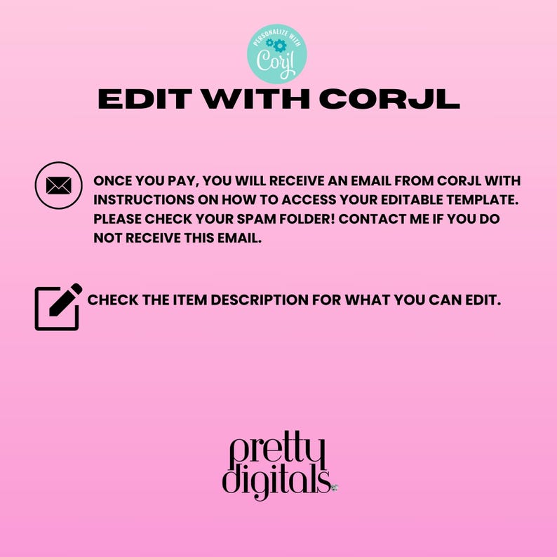 May include: Pink background with white text that says "EDIT WITH CORJL".  Below the text is a white envelope icon with the text "ONCE YOU PAY, YOU WILL RECEIVE AN EMAIL FROM CORJL WITH INSTRUCTIONS ON HOW TO ACCESS YOUR EDITABLE TEMPLATE. PLEASE CHECK YOUR SPAM FOLDER! CONTACT ME IF YOU DO NOT RECEIVE THIS EMAIL." Below the text is a white pencil icon with the text "CHECK THE ITEM DESCRIPTION FOR WHAT YOU CAN EDIT."  At the bottom of the image is the text "pretty digitals".