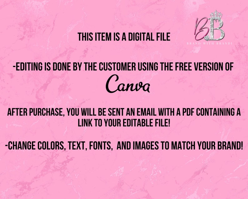 May include: Pink background with text that reads "This item is a digital file." and "Editing is done by the customer using the free version of Canva."  The text also reads "After purchase, you will be sent an email with a PDF containing a link to your editable file!" and "Change colors, text, fonts, and images to match your brand!"  A logo with the letters "BB" in a crown is in the upper right corner with the text "Brand with Brandi".