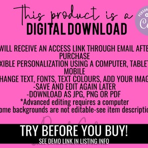 May include: Pink background with white text that reads "This product is a DIGITAL DOWNLOAD.  You will receive an access link through email after you purchase. Flexible personalization using a computer, tablet, or mobile. Change text, fonts, text colours, add your images. Save and edit again later. Download as JPG, PNG or PDF. *Advanced editing requires a computer. *Some backgrounds are not editable-see item descriptions. TRY BEFORE YOU BUY! SEE DEMO LINK IN LISTING INFO."