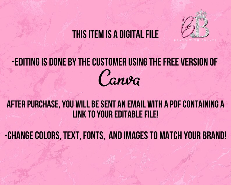 May include: Pink background with text that reads "This item is a digital file." and "Editing is done by the customer using the free version of Canva."  The text also reads "After purchase, you will be sent an email with a PDF containing a link to your editable file!" and "Change colors, text, fonts, and images to match your brand!"  A logo with the letters "BB" in a crown is in the upper right corner with the text "Brand with Brandi".
