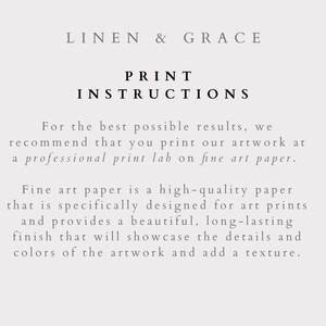 May include: Text on a white background that reads "LINEN & GRACE" and "PRINT INSTRUCTIONS". The text below explains that for the best results, it is recommended to print artwork at a professional print lab on fine art paper. The text goes on to explain that fine art paper is a high-quality paper designed for art prints and provides a beautiful, long-lasting finish that will showcase the details and colors of the artwork and add a texture.