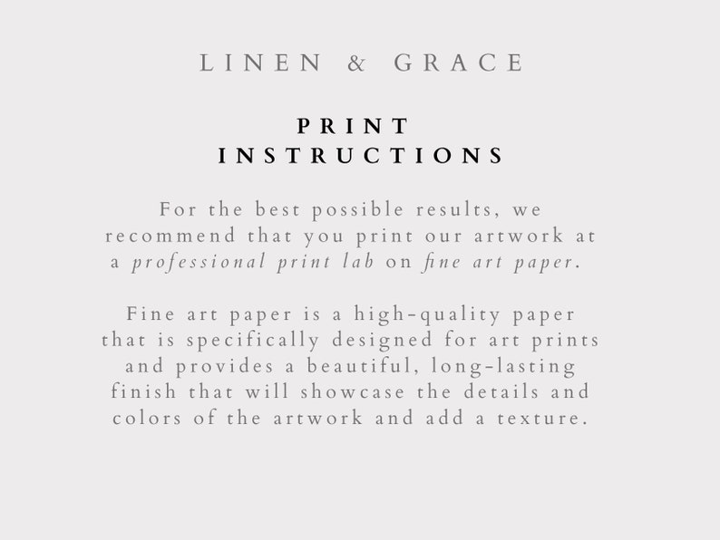 May include: Text on a white background that reads "LINEN & GRACE" and "PRINT INSTRUCTIONS". The text below explains that for the best results, it is recommended to print artwork at a professional print lab on fine art paper. The text goes on to explain that fine art paper is a high-quality paper designed for art prints and provides a beautiful, long-lasting finish that will showcase the details and colors of the artwork and add a texture.