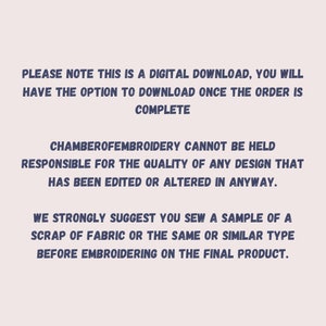 May include: Text on a white background that reads: "PLEASE NOTE THIS IS A DIGITAL DOWNLOAD, YOU WILL HAVE THE OPTION TO DOWNLOAD ONCE THE ORDER IS COMPLETE CHAMBEROFEMBROIDERY CANNOT BE HELD RESPONSIBLE FOR THE QUALITY OF ANY DESIGN THAT HAS BEEN EDITED OR ALTERED IN ANYWAY. WE STRONGLY SUGGEST YOU SEW A SAMPLE OF A SCRAP OF FABRIC OR THE SAME OR SIMILAR TYPE BEFORE EMBROIDERING ON THE FINAL PRODUCT."