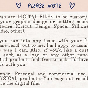 May include: Text on a white background that reads: "PLEASE NOTE These are DIGITAL FILES to be customized in your graphic design or cutting machine software (Cricut Design Space, Silhouette Studio, other). If you run into any issue with your files, please reach out to me. I'm happy to assist in any way I can. Also, if you'd like a custom file such as a logo or any other type of digital product, feel free to ask! I'd love to work with you. Licence: Personal and commercial use for PHYSICAL products. You may not resell or share the digital files."