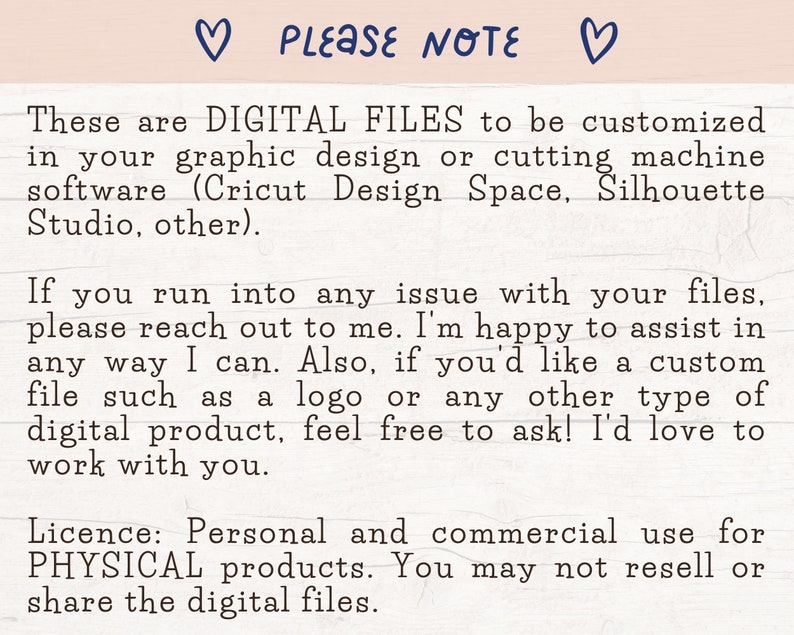 May include: Text on a white background that reads: "PLEASE NOTE These are DIGITAL FILES to be customized in your graphic design or cutting machine software (Cricut Design Space, Silhouette Studio, other). If you run into any issue with your files, please reach out to me. I'm happy to assist in any way I can. Also, if you'd like a custom file such as a logo or any other type of digital product, feel free to ask! I'd love to work with you. Licence: Personal and commercial use for PHYSICAL products. You may not resell or share the digital files."