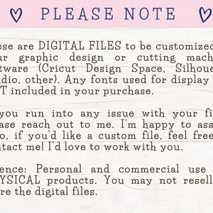 May include: A digital file download notice with the text "PLEASE NOTE" in a heart-shaped frame. The text explains that the files are for digital use only and can be customized in design software like Cricut Design Space or Silhouette Studio. The notice also states that fonts used for display are not included in the purchase. The text also includes a license agreement for personal and commercial use for physical products. The notice states that the digital files may not be resold or shared.
