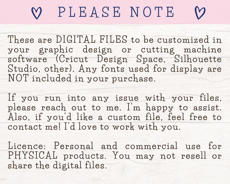 May include: A digital file download notice with the text "PLEASE NOTE" in a heart-shaped frame. The text explains that the files are for digital use only and can be customized in design software like Cricut Design Space or Silhouette Studio. The notice also states that fonts used for display are not included in the purchase. The text also includes a license agreement for personal and commercial use for physical products. The notice states that the digital files may not be resold or shared.