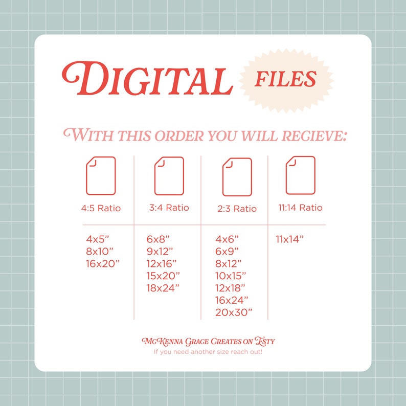 May include: A digital file download graphic with the text "DIGITAL FILES" in red. The graphic lists different aspect ratios for digital files, including 4:5, 3:4, 2:3, and 11:14. The graphic also lists different sizes for each aspect ratio, including 4x5 inches, 8x10 inches, 16x20 inches, 6x8 inches, 9x12 inches, 12x16 inches, 15x20 inches, 18x24 inches, 4x6 inches, 6x9 inches, 8x12 inches, 10x15 inches, 12x18 inches, 16x24 inches, 20x30 inches, and 11x14 inches. The graphic also includes the text "WITH THIS ORDER YOU WILL RECIEVE:" and "MCKENNA GRAGE CREATES ON ESTY".