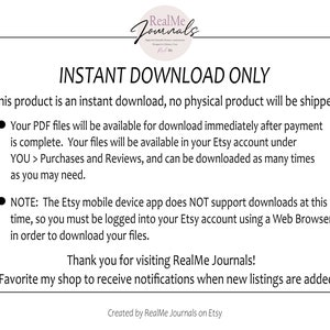 May include: Text on a white background that reads "INSTANT DOWNLOAD ONLY". This product is an instant download, no physical product will be shipped. Your PDF files will be available for download immediately after payment is complete. Your files will be available in your Etsy account under YOU > Purchases and Reviews, and can be downloaded as many times as you may need. NOTE: The Etsy mobile device app does NOT support downloads at this time, so you must be logged into your Etsy account using a Web Browser in order to download your files. Thank you for visiting RealMe Journals! Favorite my shop to receive notifications when new listings are added. Created by RealMe Journals on Etsy."