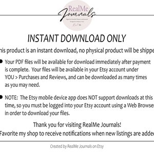 May include: A white background with black text that reads "INSTANT DOWNLOAD ONLY". The text explains that this product is an instant download and no physical product will be shipped. The text also explains that the PDF files will be available for download immediately after payment is complete. The files will be available in the Etsy account under "YOU > Purchases and Reviews". The text also explains that the Etsy mobile device app does NOT support downloads at this time, so you must be logged into your Etsy account using a Web Browser in order to download your files. The text ends with "Thank you for visiting RealMe Journals! Favorite my shop to receive notifications when new listings are added. Created by RealMe Journals on Etsy."