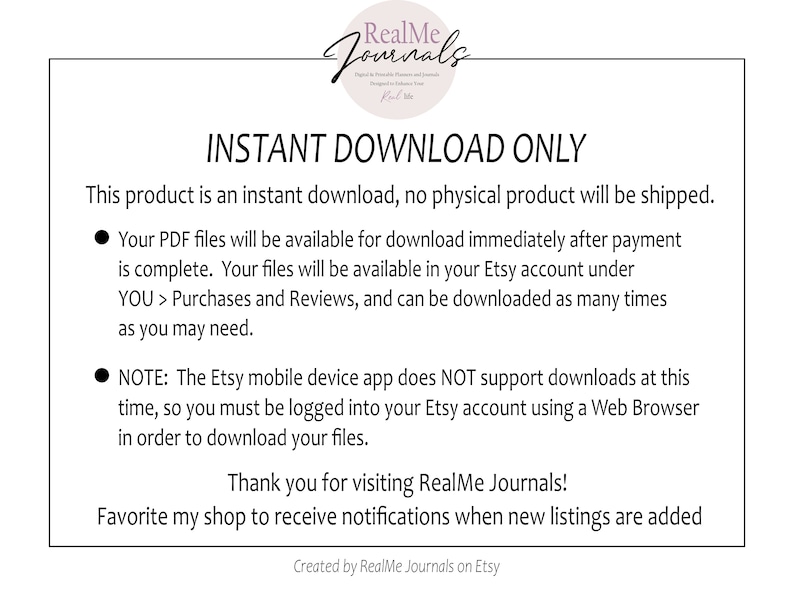 May include: A white background with black text that reads "INSTANT DOWNLOAD ONLY". The text explains that this product is an instant download and no physical product will be shipped. The text also explains that the PDF files will be available for download immediately after payment is complete. The files will be available in the Etsy account under "YOU > Purchases and Reviews". The text also explains that the Etsy mobile device app does NOT support downloads at this time, so you must be logged into your Etsy account using a Web Browser in order to download your files. The text ends with "Thank you for visiting RealMe Journals! Favorite my shop to receive notifications when new listings are added. Created by RealMe Journals on Etsy."