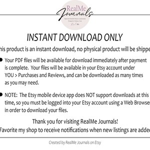 May include: A white background with black text that reads "INSTANT DOWNLOAD ONLY". The text explains that this product is an instant download and no physical product will be shipped. The text also explains that the PDF files will be available for download immediately after payment is complete. The files will be available in the Etsy account under "YOU > Purchases and Reviews" and can be downloaded as many times as needed. The text also explains that the Etsy mobile device app does NOT support downloads at this time, so you must be logged into your Etsy account using a Web Browser in order to download your files. The text ends with "Thank you for visiting RealMe Journals! Favorite my shop to receive notifications when new listings are added. Created by RealMe Journals on Etsy."