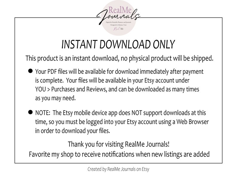 May include: A white background with black text that reads "INSTANT DOWNLOAD ONLY". The text explains that this product is an instant download and no physical product will be shipped. The text also explains that the PDF files will be available for download immediately after payment is complete. The files will be available in the Etsy account under "YOU > Purchases and Reviews" and can be downloaded as many times as needed. The text also explains that the Etsy mobile device app does NOT support downloads at this time, so you must be logged into your Etsy account using a Web Browser in order to download your files. The text ends with "Thank you for visiting RealMe Journals!" and "Favorite my shop to receive notifications when new listings are added." The text also includes "Created by RealMe Journals on Etsy".