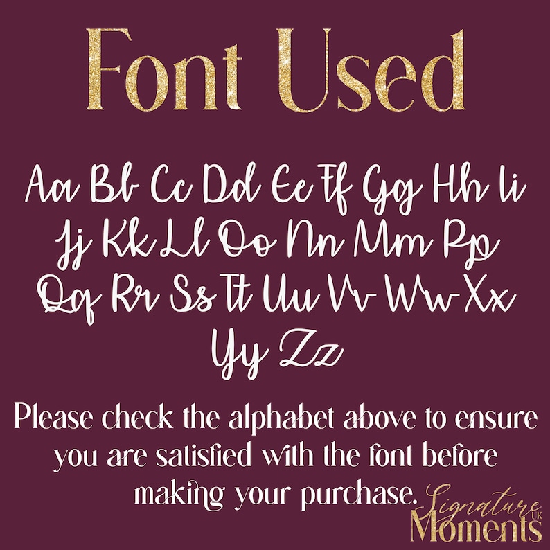 May include: A white alphabet font chart on a burgundy background. The font is a cursive script style. The text "Font Used" is in gold glitter letters at the top of the chart. The text "Please check the alphabet above to ensure you are satisfied with the font before making your purchase. Signature Moments" is at the bottom of the chart.