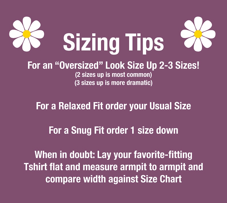 May include: Sizing tips for clothing with daisies on either side.  For an "Oversized" look, size up 2-3 sizes. For a Relaxed Fit, order your usual size. For a Snug Fit, order one size down. When in doubt, lay your favorite-fitting T-shirt flat and measure armpit to armpit and compare width against the size chart.