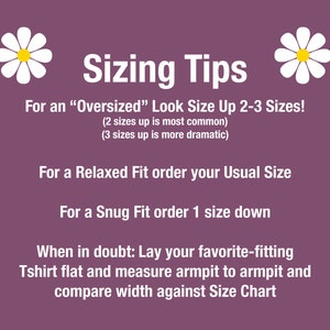 May include: Sizing tips for clothing with daisies on either side.  For an "Oversized" look, size up 2-3 sizes. For a Relaxed Fit, order your usual size. For a Snug Fit, order one size down. When in doubt, lay your favorite-fitting T-shirt flat and measure armpit to armpit and compare width against the size chart.