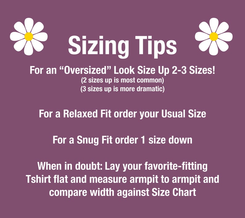 May include: Sizing tips for clothing with daisies on either side.  For an "Oversized" look, size up 2-3 sizes. For a Relaxed Fit, order your usual size. For a Snug Fit, order one size down. When in doubt, lay your favorite-fitting T-shirt flat and measure armpit to armpit and compare width against the size chart.