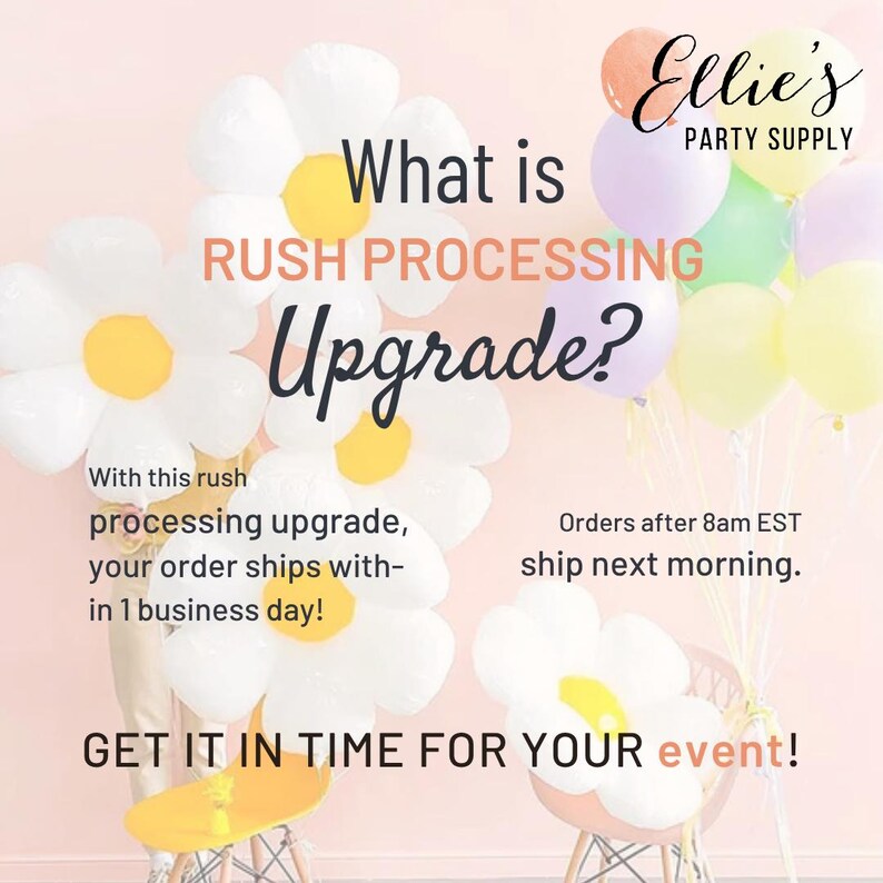 May include: A graphic featuring white daisy-shaped balloons with yellow centers and a cluster of pastel balloons. Text reads: What is RUSH PROCESSING Upgrade? With this rush processing upgrade, your order ships within 1 business day! Orders after 8am EST ship next morning. GET IT IN TIME FOR YOUR EVENT! Ellie's PARTY SUPPLY.