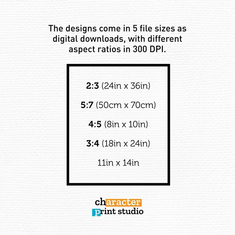 May include: A digital download information graphic with the text: The designs come in 5 file sizes as digital downloads, with different aspect ratios in 300 DPI. Listed sizes include 2:3 (24in x 36in), 5:7 (50cm x 70cm), 4:5 (8in x 10in), 3:4 (18in x 24in), and 11in x 14in. The logo for character print studio is at the bottom.