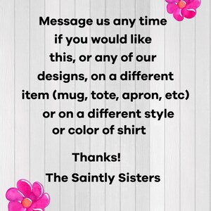 May include: A white background with black text that reads "Message us any time if you would like this, or any of our designs, on a different item (mug, tote, apron, etc) or on a different style or colour of shirt. Thanks! The Saintly Sisters."