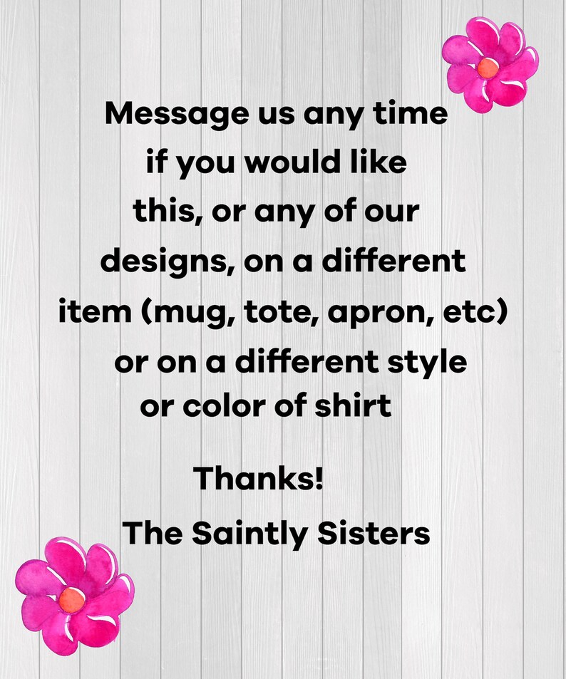 May include: A white background with black text that reads "Message us any time if you would like this, or any of our designs, on a different item (mug, tote, apron, etc) or on a different style or colour of shirt. Thanks! The Saintly Sisters."