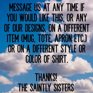 May include: Text on a blue sky background with white clouds. The text reads: "MESSAGE US AT ANY TIME IF YOU WOULD LIKE THIS, OR ANY OF OUR DESIGNS, ON A DIFFERENT ITEM (MUG, TOTE, APRON ETC.) OR ON A DIFFERENT STYLE OR COLOR OF SHIRT. THANKS! THE SAINTLY SISTERS"