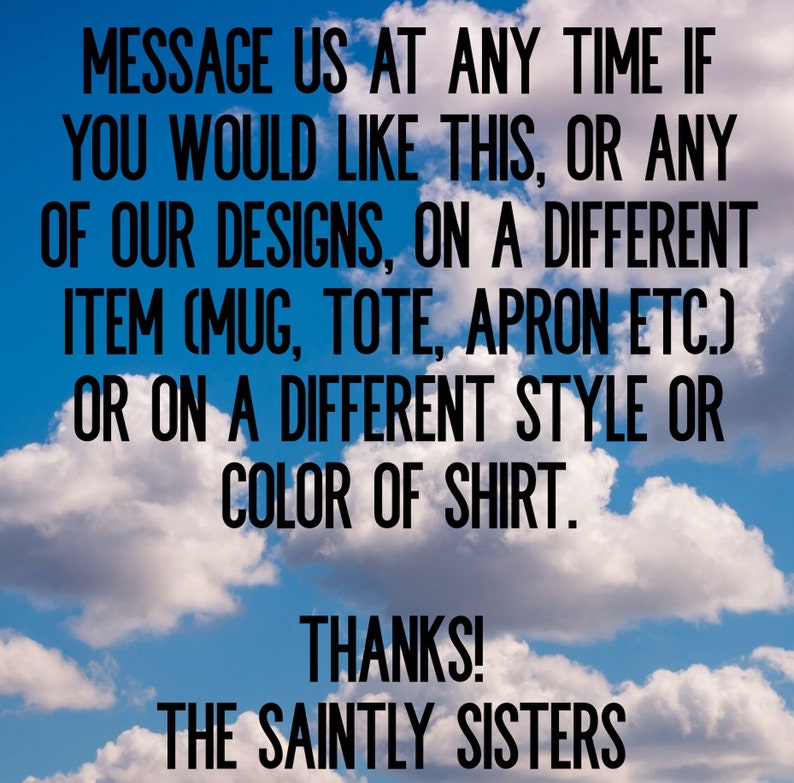May include: Text on a blue sky background with white clouds. The text reads: "MESSAGE US AT ANY TIME IF YOU WOULD LIKE THIS, OR ANY OF OUR DESIGNS, ON A DIFFERENT ITEM (MUG, TOTE, APRON ETC.) OR ON A DIFFERENT STYLE OR COLOR OF SHIRT. THANKS! THE SAINTLY SISTERS"