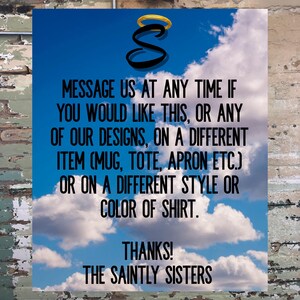 May include: A blue sky with white clouds and the text "MESSAGE US AT ANY TIME IF YOU WOULD LIKE THIS, OR ANY OF OUR DESIGNS, ON A DIFFERENT ITEM (MUG, TOTE, APRON ETC.) OR ON A DIFFERENT STYLE OR COLOR OF SHIRT. THANKS! THE SAINTLY SISTERS" in black.
