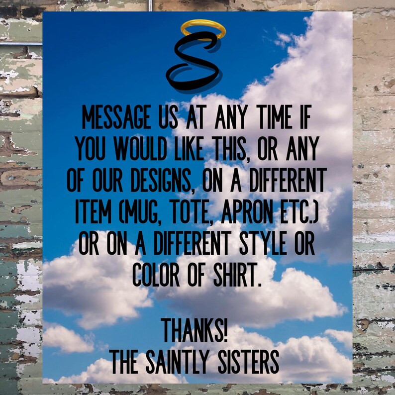 May include: A blue sky with white clouds and the text "MESSAGE US AT ANY TIME IF YOU WOULD LIKE THIS, OR ANY OF OUR DESIGNS, ON A DIFFERENT ITEM (MUG, TOTE, APRON ETC.) OR ON A DIFFERENT STYLE OR COLOR OF SHIRT. THANKS! THE SAINTLY SISTERS" in black.