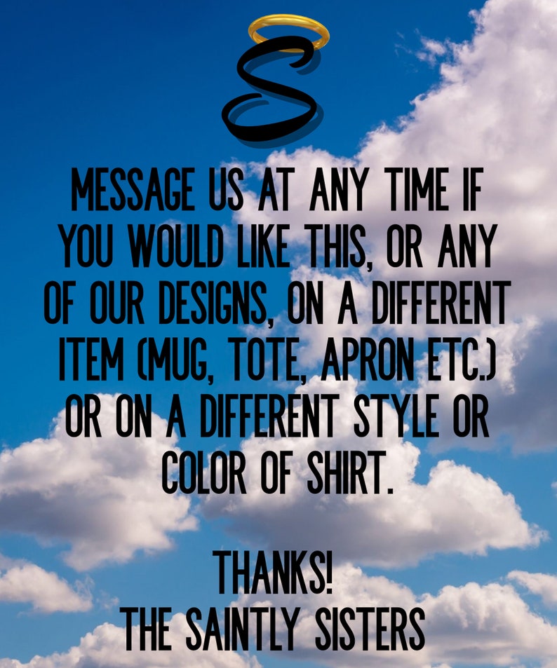 K&ouml;nnte beinhalten: Ein blauer Himmel mit wei&szlig;en Wolken als Hintergrund, der einen schwarzen Buchstaben S mit einem goldenen Heiligenschein zeigt. Der Text lautet: MESSAGE US AT ANY TIME IF YOU WOULD LIKE THIS, OR ANY OF OUR DESIGNS, ON A DIFFERENT ITEM (MUG, TOTE, APRON ETC.) OR ON A DIFFERENT STYLE OR COLOR OF SHIRT. THANKS! THE SAINTLY SISTERS