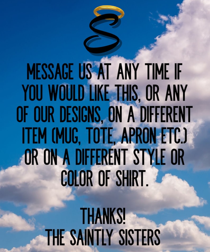 May include: A graphic design with a halo above the letter "S" and the text "MESSAGE US AT ANY TIME IF YOU WOULD LIKE THIS, OR ANY OF OUR DESIGNS, ON A DIFFERENT ITEM (MUG, TOTE, APRON ETC.) OR ON A DIFFERENT STYLE OR COLOR OF SHIRT. THANKS! THE SAINTLY SISTERS". The background is a blue sky with white clouds.