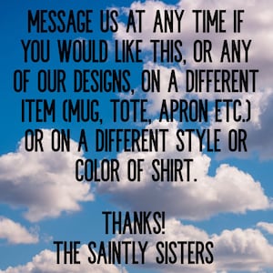 May include: Text on a blue sky background with white clouds. The text reads: "Message us at any time if you would like this, or any of our designs, on a different item (mug, tote, apron etc.) or on a different style or color of shirt. Thanks! The Saintly Sisters"