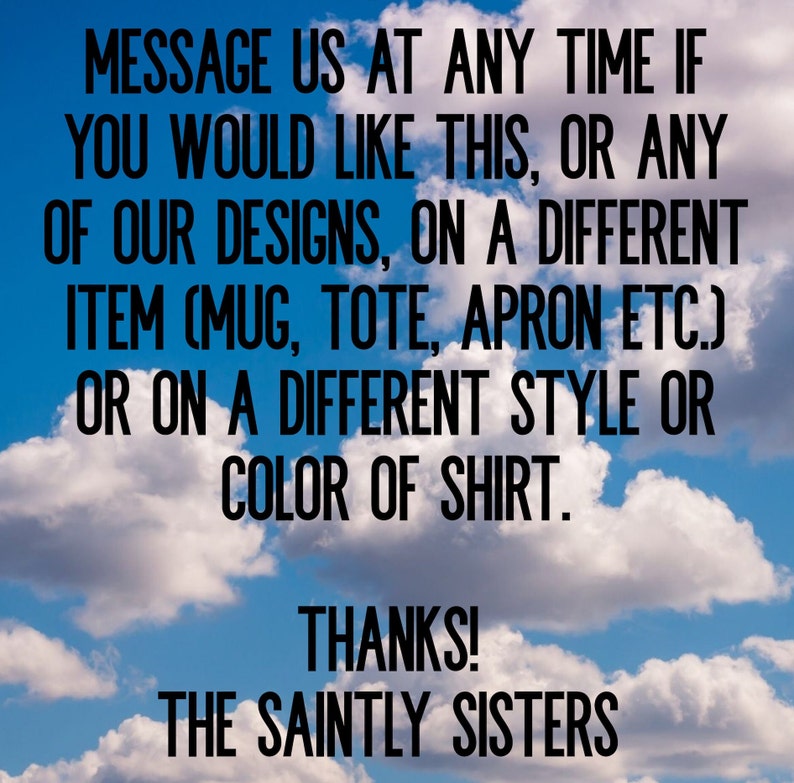 May include: Text on a blue sky background with white clouds. The text reads: "Message us at any time if you would like this, or any of our designs, on a different item (mug, tote, apron etc.) or on a different style or color of shirt. Thanks! The Saintly Sisters"