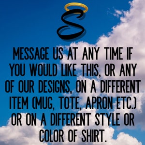 May include: A graphic design with a halo and the letter S, with the text "MESSAGE US AT ANY TIME IF YOU WOULD LIKE THIS, OR ANY OF OUR DESIGNS, ON A DIFFERENT ITEM (MUG, TOTE, APRON ETC.) OR ON A DIFFERENT STYLE OR COLOR OF SHIRT."