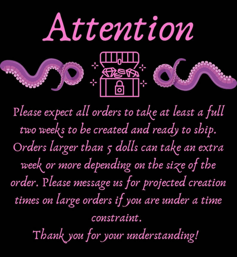 May include: Pink text on a black background with a pink and white illustration of a treasure chest with a lock and jewels inside. The text reads "Attention" and "Please expect all orders to take at least a full two weeks to be created and ready to ship. Orders larger than 5 dolls can take an extra week or more depending on the size of the order. Please message us for projected creation times on large orders if you are under a time constraint. Thank you for your understanding!"