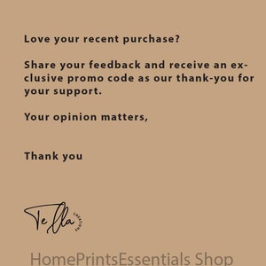 May include: Text on a brown background that reads: "Love your recent purchase? Share your feedback and receive an exclusive promo code as our thank-you for your support. Your opinion matters, Thank you."  The text "Ve fla" is written in cursive with a circle around it that reads "CREATIONS". Below the text is the phrase "HomePrintsEssentials Shop".