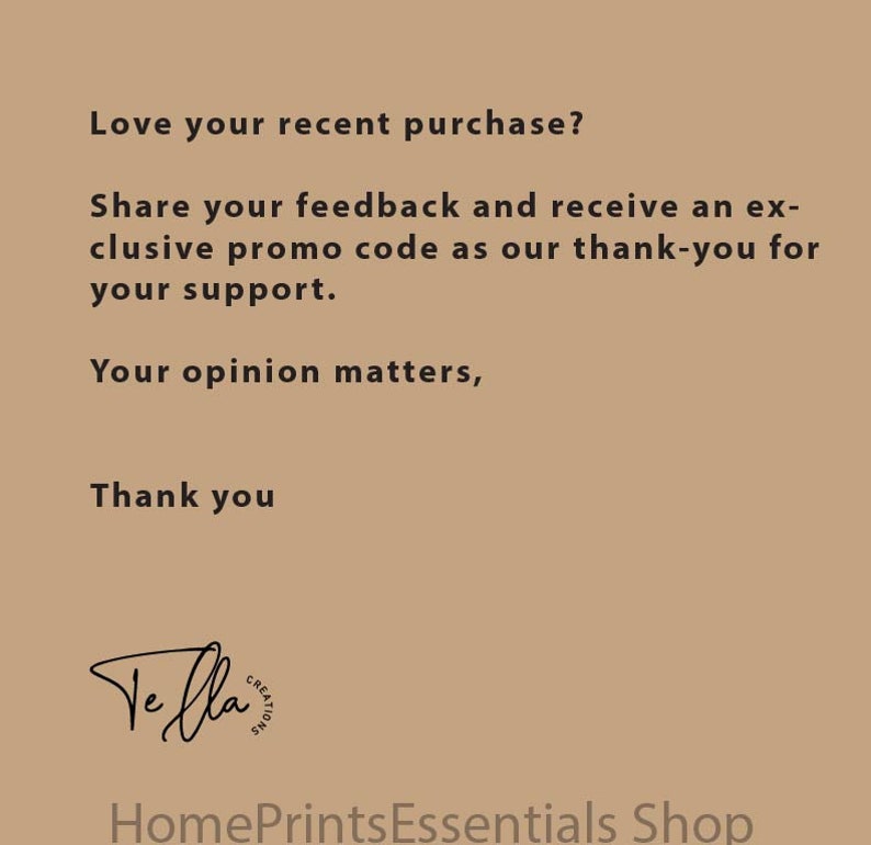 May include: Text on a brown background that reads: "Love your recent purchase? Share your feedback and receive an exclusive promo code as our thank-you for your support. Your opinion matters, Thank you."  The text "Ve fla" is written in cursive with a circle around it that reads "CREATIONS". Below the text is the phrase "HomePrintsEssentials Shop".