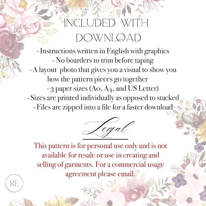 "INCLUDED WITH
DOWNLOAD
Instructions written in English with graphics
- No boarders to trim before taping
- A layout photo that gives you a visual to show you
how the pattern pieces go together
-3 paper sizes (Ao, A4, and US Letter)
-Sizes are printed individually as opposed to stacked
- Files are zipped into a file for a faster download
Legal
This pattern is for personal use only and is not available for resale or use in creating and selling of garments. For a commercial usage agreement, email.