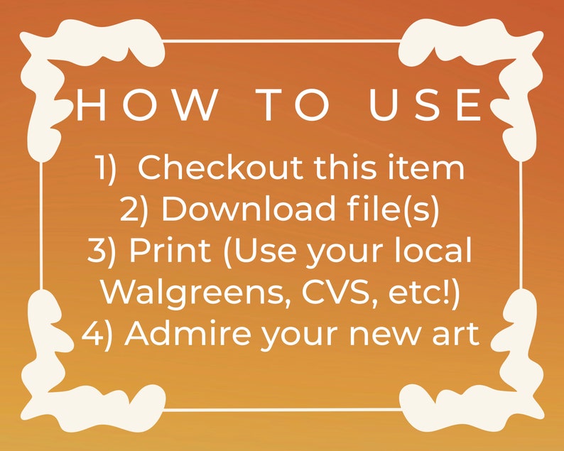 May include: A white text box with a decorative border on a gradient orange background. The text reads "HOW TO USE" followed by a numbered list of instructions: 1) Checkout this item, 2) Download file(s), 3) Print (Use your local Walgreens, CVS, etc!), 4) Admire your new art.